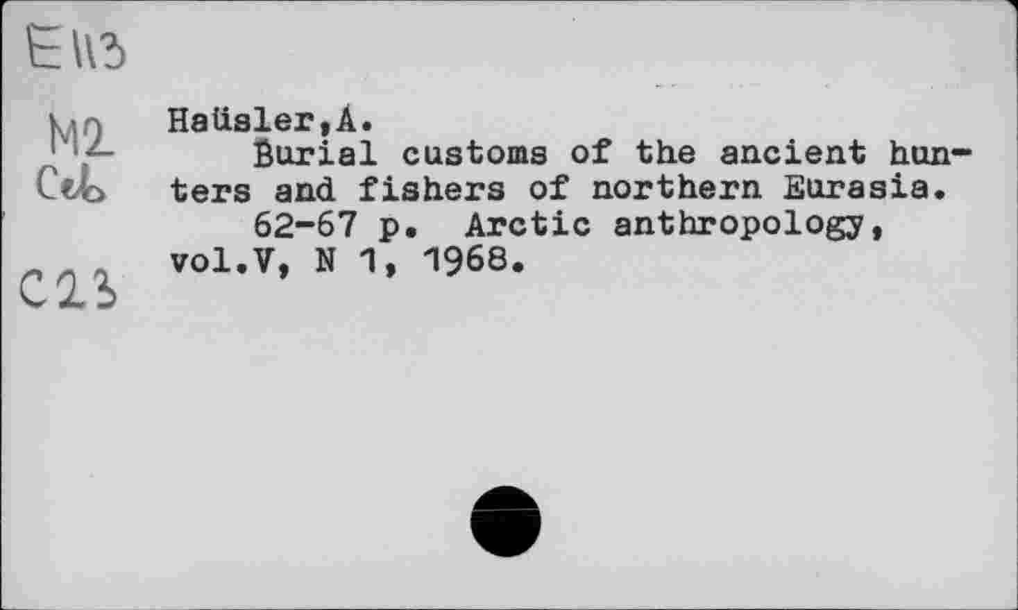 ﻿Ь Iß
Ml Cet
CIS
Hatisler,A.
Burial customs of the ancient hun ters and fishers of northern Eurasia.
62-67 p. Arctic anthropology, vol.V, N 1, 1968.